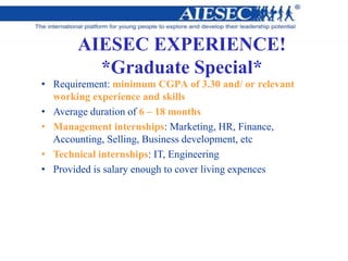 AIESEC EXPERIENCE!
*Graduate Special*
• Requirement: minimum CGPA of 3.30 and/ or relevant
working experience and skills
• Average duration of 6 – 18 months
• Management internships: Marketing, HR, Finance,
Accounting, Selling, Business development, etc
• Technical internships: IT, Engineering
• Provided is salary enough to cover living expences
 