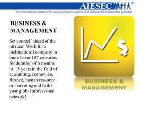 BUSINESS &
MANAGEMENT
Set yourself ahead of the
rat race! Work for a
multinational company in
one of over 107 countries
for duration of 6 months
to 1.5 years in the field of
accounting, economics,
finance, human resource
or marketing and build
your global professional
network!
 