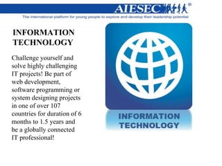 INFORMATION
TECHNOLOGY
Challenge yourself and
solve highly challenging
IT projects! Be part of
web development,
software programming or
system designing projects
in one of over 107
countries for duration of 6
months to 1.5 years and
be a globally connected
IT professional!
 
