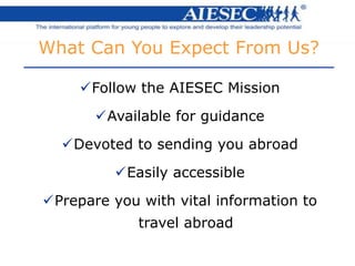 What Can You Expect From Us?
Follow the AIESEC Mission
Available for guidance
Devoted to sending you abroad
Easily accessible
Prepare you with vital information to
travel abroad
 