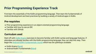 This work is licensed under the Apache 2.0 License
First learn the essentials of the Kotlin programming language. Then learn the fundamentals of
Android development and best practices by building a variety of Android apps in Kotlin.
Start off with Kotlin Koans exercises to become familiar with Kotlin syntax and language features. If
attendees are already familiar with the Kotlin programming language, they can skip this step. Then
begin the Android Kotlin Fundamentals course which has ten pathways available.
Pre-requisites
● Prior programming experience in an object-oriented programming language
● Familiar with how to use an IDE
● Familiar with GitHub
Curriculum used
● Kotlin Koans (here)
● Android Kotlin Fundamentals (here)
Prior Programming Experience Track
 