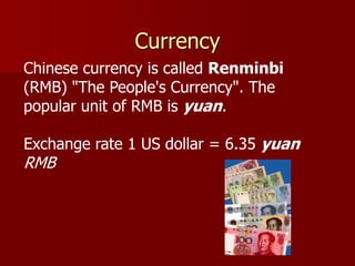 Currency
Chinese currency is called Renminbi
(RMB) "The People's Currency". The
popular unit of RMB is yuan.

Exchange rate 1 US dollar = 6.35 yuan
RMB
 