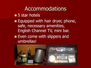 Accommodations
 5 star hotels
 Equipped with hair dryer, phone,
  safe, necessary amenities,
  English Channel TV, mini bar.
 Even come with slippers and
  umbrellas!
 