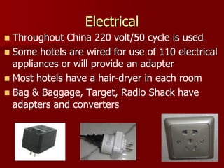 Electrical
 Throughout China 220 volt/50 cycle is used
 Some hotels are wired for use of 110 electrical
  appliances or will provide an adapter
 Most hotels have a hair-dryer in each room
 Bag & Baggage, Target, Radio Shack have
  adapters and converters
 