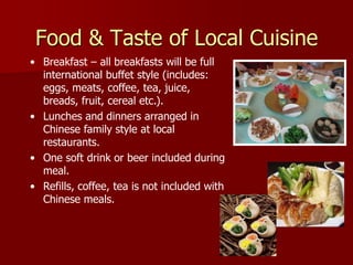 Food & Taste of Local Cuisine
• Breakfast – all breakfasts will be full
  international buffet style (includes:
  eggs, meats, coffee, tea, juice,
  breads, fruit, cereal etc.).
• Lunches and dinners arranged in
  Chinese family style at local
  restaurants.
                                              Dumpling
• One soft drink or beer included during
  meal.
• Refills, coffee, tea is not included with
  Chinese meals.
 