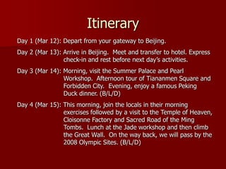 Itinerary
Day 1 (Mar 12): Depart from your gateway to Beijing.
Day 2 (Mar 13): Arrive in Beijing. Meet and transfer to hotel. Express
                check-in and rest before next day’s activities.
Day 3 (Mar 14): Morning, visit the Summer Palace and Pearl
                Workshop. Afternoon tour of Tiananmen Square and
                Forbidden City. Evening, enjoy a famous Peking
                Duck dinner. (B/L/D)
Day 4 (Mar 15): This morning, join the locals in their morning
                exercises followed by a visit to the Temple of Heaven,
                Cloisonne Factory and Sacred Road of the Ming
                Tombs. Lunch at the Jade workshop and then climb
                the Great Wall. On the way back, we will pass by the
                2008 Olympic Sites. (B/L/D)
 
