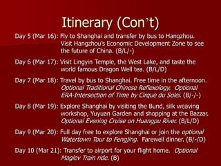 Itinerary (Con’t)
Day 5 (Mar 16): Fly to Shanghai and transfer by bus to Hangzhou.
                Visit Hangzhou’s Economic Development Zone to see
                the future of China. (B/L/-)
Day 6 (Mar 17): Visit Lingyin Temple, the West Lake, and taste the
                world famous Dragon Well tea. (B/L/D)
Day 7 (Mar 18): Travel by bus to Shanghai. Free time in the afternoon.
                Optional Traditional Chinese Reflexology. Optional
                ERA-Intersection of Time by Cirque du Solei. (B/-/-)
Day 8 (Mar 19): Explore Shanghai by visiting the Bund, silk weaving
                workshop, Yuyuan Garden and shopping at the Bazzar.
                Optional Evening Cruise on Huangpu River. (B/L/D)
Day 9 (Mar 20): Full day free to explore Shanghai or join the optional
                Watertown Tour to Fengjing. Farewell dinner. (B/-/D)
Day 10 (Mar 21): Transfer to airport for your flight home. Optional
                Maglev Train ride. (B)
 