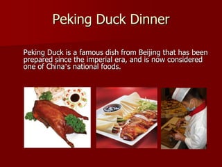 Peking Duck Dinner

Peking Duck is a famous dish from Beijing that has been
prepared since the imperial era, and is now considered
one of China’s national foods.
 