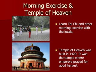 Morning Exercise &
Temple of Heaven
              Learn Tai Chi and other
               morning exercise with
               the locals.




              Temple of Heaven was
               built in 1420. It was
               the temple where
               emperors prayed for
               good harvest.
 