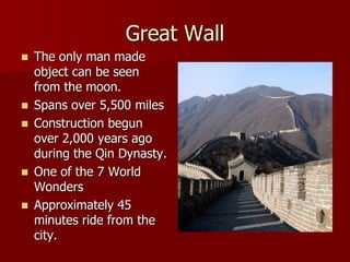 Great Wall
   The only man made
    object can be seen
    from the moon.
   Spans over 5,500 miles
   Construction begun
    over 2,000 years ago
    during the Qin Dynasty.
   One of the 7 World
    Wonders
   Approximately 45
    minutes ride from the
    city.
 