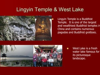 Lingyin Temple & West Lake
                Lingyin Temple is a Buddhist
                 Temple. It is one of the largest
                 and wealthiest Buddhist temples in
                 China and contains numerous
                 pagodas and Buddhist grottoes.




                           West Lake is a fresh
                            water lake famous for
                            its picturesque
                            landscape.
 