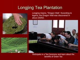 Longjing Tea Plantation
       Longjing means, "Dragon Well.“ According to
       legend, the Dragon Well was discovered in
       about 230AD.




       Participate in a Tea Ceremony and learn about the
                       benefits of Green Tea
 