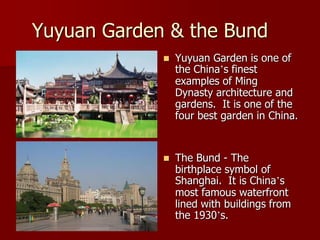Yuyuan Garden & the Bund
                Yuyuan Garden is one of
                 the China’s finest
                 examples of Ming
                 Dynasty architecture and
                 gardens. It is one of the
                 four best garden in China.


                The Bund - The
                 birthplace symbol of
                 Shanghai. It is China’s
                 most famous waterfront
                 lined with buildings from
                 the 1930’s.
 