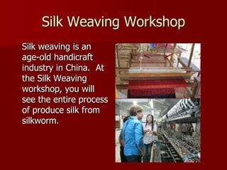 Silk Weaving Workshop
Silk weaving is an
age-old handicraft
industry in China. At
the Silk Weaving
workshop, you will
see the entire process
of produce silk from
silkworm.
 