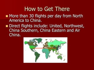 How to Get There
 More than 30 flights per day from North
  America to China.
 Direct flights include: United, Northwest,
  China Southern, China Eastern and Air
  China.
 