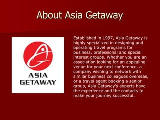 About Asia Getaway

       Established in 1997, Asia Getaway is
       highly specialized in designing and
       operating travel programs for
       business, professional and special
       interest groups. Whether you are an
       association looking for an appealing
       venue for your next conference, a
       company wishing to network with
       similar business colleagues overseas,
       or a travel agent booking a senior
       group, Asia Getaway's experts have
       the experience and the contacts to
       make your journey successful.
 