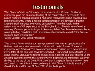 Testimonials
―The Chamber's trip to China was the experience of a lifetime! Firsthand
experience gave me an understanding of the country that I never could have
gained from just reading about it. I had some reservations about traveling to a
communist country where I had no comprehension of the language, but the
Chamber staff managed everything beautifully -- from the hotels to the
restaurants to a VIP experience at the Shanghai Expo. The trip also offered an
amazing 10-day opportunity to get to know my fellow San Antonio travelers better,
creating lasting friendships that have been enhanced with several China Traveler
reunions since we returned.‖
-Cathy Garison, 2010 China Participant

"The chance for us to take our teenage son to China was an opportunity of a
lifetime...and memories were made that we will cherish forever. The entire
experience was fabulous! The accommodations and cuisine were exquisite and
every detail of the tour was flawlessly executed. Our expert guides taught us
about imperial China as we toured ancient sites in Beijing and later showed us the
amazing economic growth that is underway in Shanghai and Hangzhou. We even
climbed to the top of the Great Wall...now that is a special family memory! You
don't want to miss this unique opportunity to visit China...it is truly amazing!"
-David, Paula and Michael McGee, 2011 China Participants
 