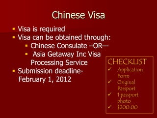 Chinese Visa
 Visa is required
 Visa can be obtained through:
     Chinese Consulate –OR—
     Asia Getaway Inc Visa
      Processing Service      CHECKLIST
 Submission deadline-         Application
                                Form
  February 1, 2012             Original
                                  Passport
                                 1 passport
                                  photo
                                 $200.00
 