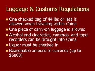 Luggage & Customs Regulations
 One checked bag of 44 lbs or less is
  allowed when traveling within China
 One piece of carry-on luggage is allowed
 Alcohol and cigarettes, cameras, and tape-
  recorders can be brought into China
 Liquor must be checked in
 Reasonable amount of currency (up to
  $5000)
 