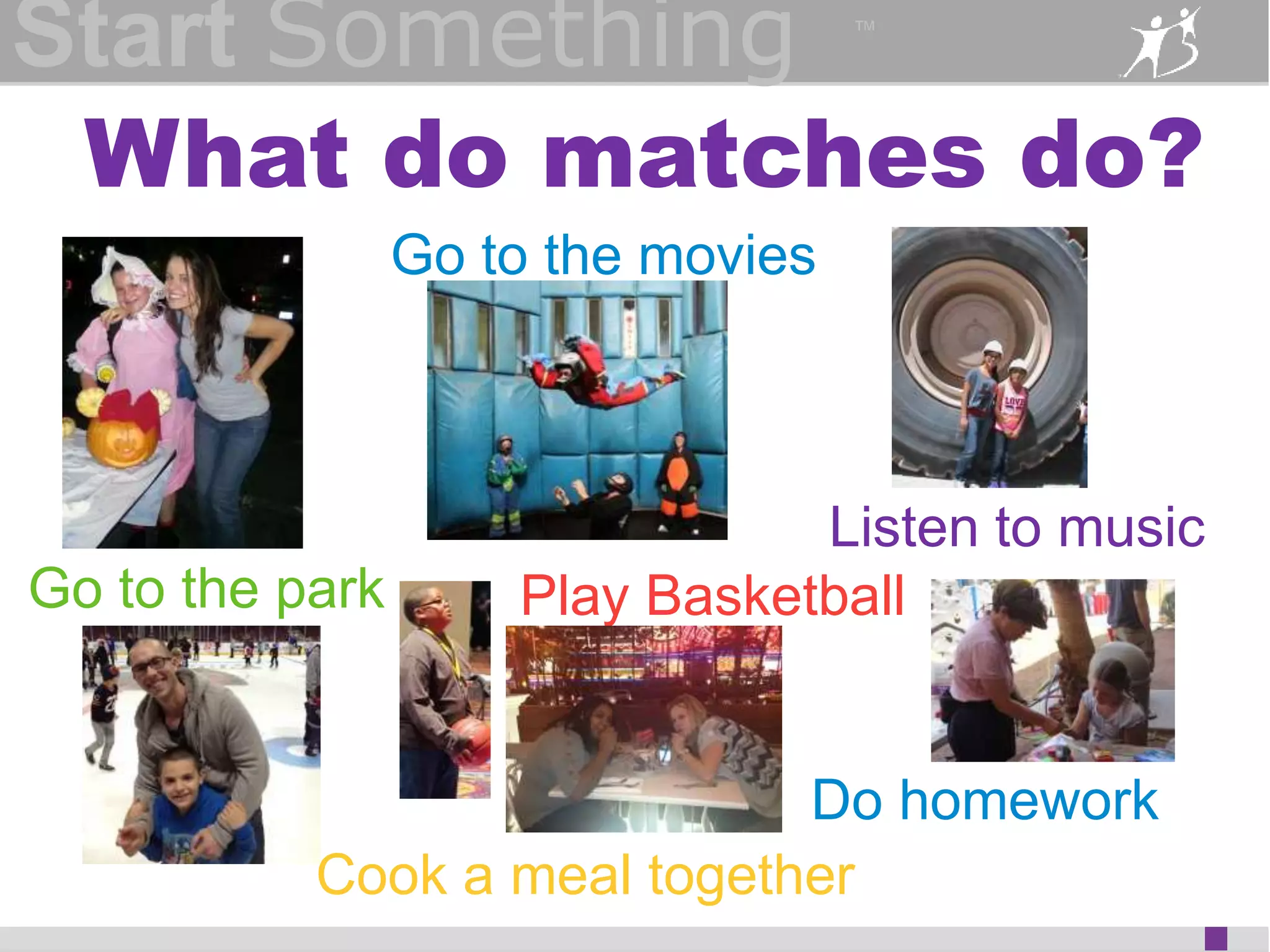 Start Something 
™ 
What do matches do? 
Listen to music 
Go to the movies 
Go to the park Play Basketball 
Do homework 
Cook a meal together 
 