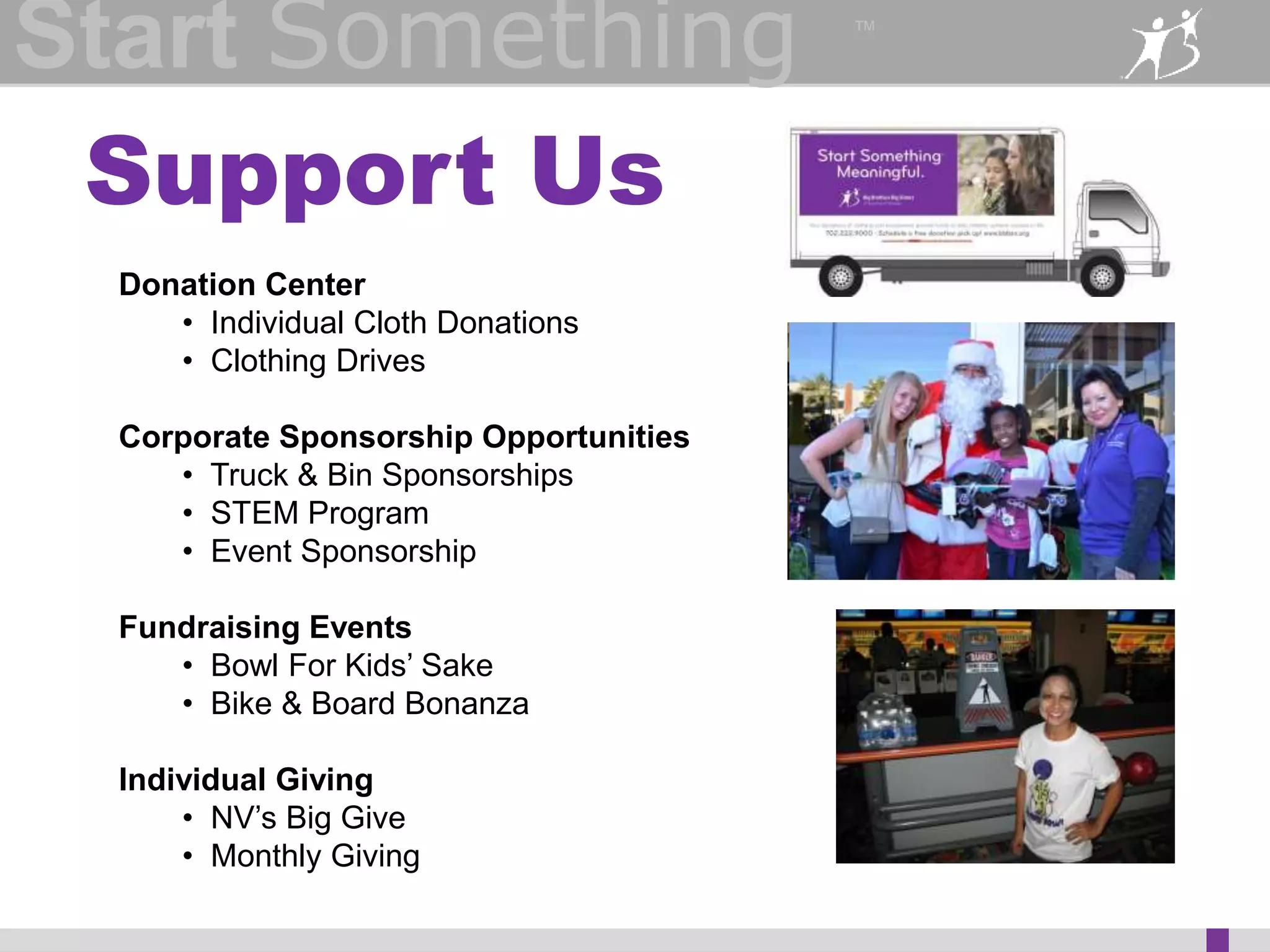 Start Something 
™ 
Partner With Us 
Get your company involved: 
• Host Men in Mentoring event 
• Lead a STEM project 
• Facilitate a training (Staff, Bigs, Littles/youth) 
• Host our Monthly Mixer 
• Have an idea not listed here? Contact 
kdunlap@bbbsn.org to get some thing started! 
 