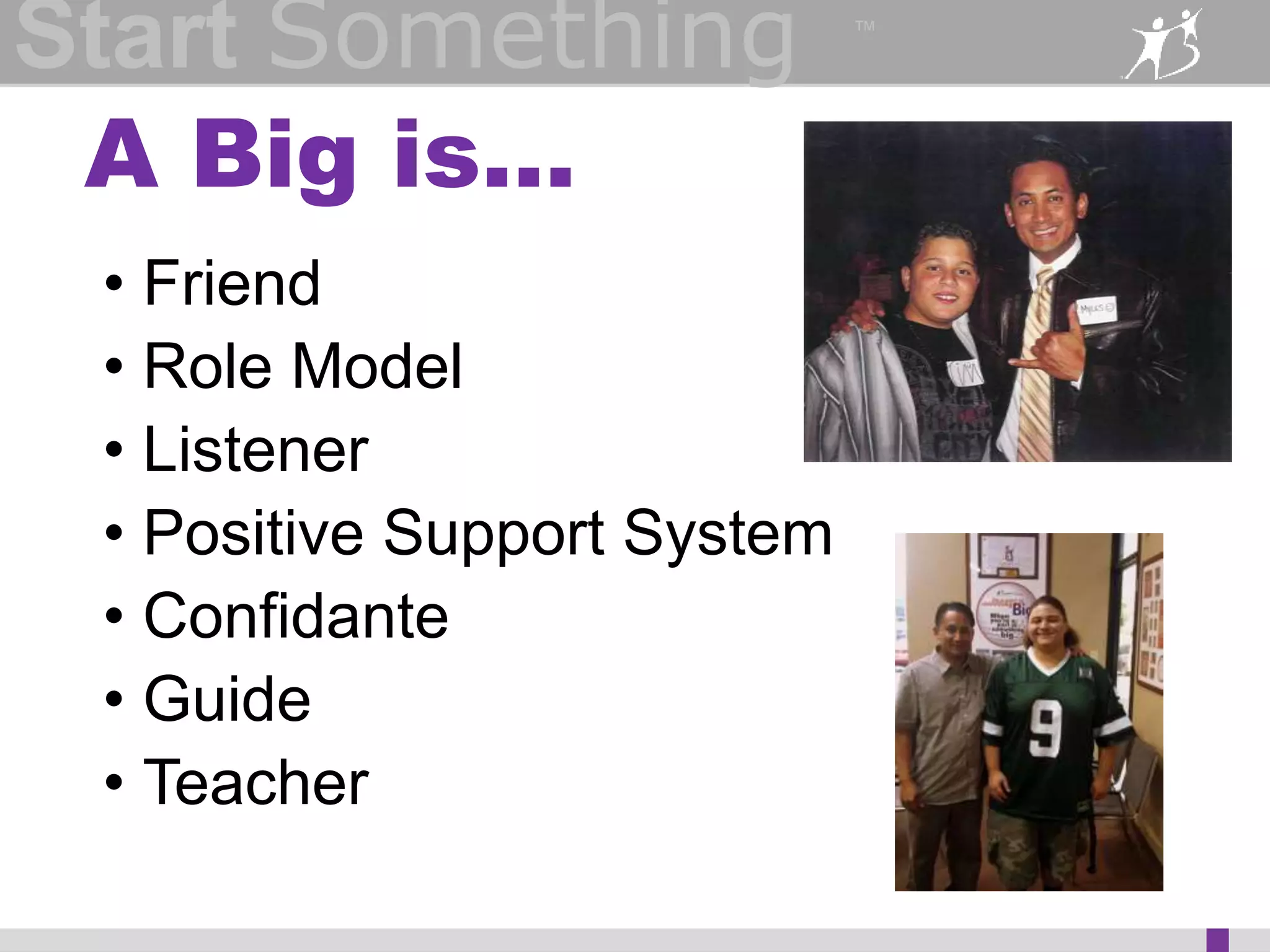 Start Something 
A Big is… 
™ 
• Friend 
• Role Model 
• Listener 
• Positive Support System 
• Confidante 
• Guide 
• Teacher 
 
