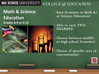 Earn licensure in Math &/or Science Education! Able to earn TWO DEGREES! Choose between middle or high school licensure! Choice of specific area of concentration! Math & Science Education Grades 6-9 or 9-12 COLLEGE   of   EDUCATION 