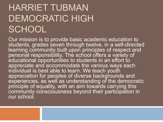 HARRIET TUBMAN
DEMOCRATIC HIGH
SCHOOL
Our mission is to provide basic academic education to
students, grades seven through twelve, in a self-directed
learning community built upon principles of respect and
personal responsibility. The school offers a variety of
educational opportunities to students in an effort to
appreciate and accommodate the various ways each
individual is best able to learn. We teach youth
appreciation for peoples of diverse backgrounds and
experiences, as well as understanding of the democratic
principle of equality, with an aim towards carrying this
community consciousness beyond their participation in
our school.
 