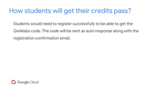 Students would need to register successfully to be able to get the
Qwiklabs code. The code will be sent as auto response along with the
registration confirmation email.
How students will get their credits pass?
 