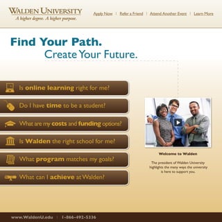 Apply Now l Refer a Friend l Attend Another Event l Learn More 
Find Your Path. 
Create Your Future. 
Is online learning right for me? 
Do I have time to be a student? 
What are my costs and funding options? 
Is Walden the right school for me? 
What program matches my goals? 
What can I achieve at Walden? 
www.WaldenU.edu l 1-866-492-5336 
Welcome to Walden 
The president of Walden University 
highlights the many ways the university 
is here to support you. 
 