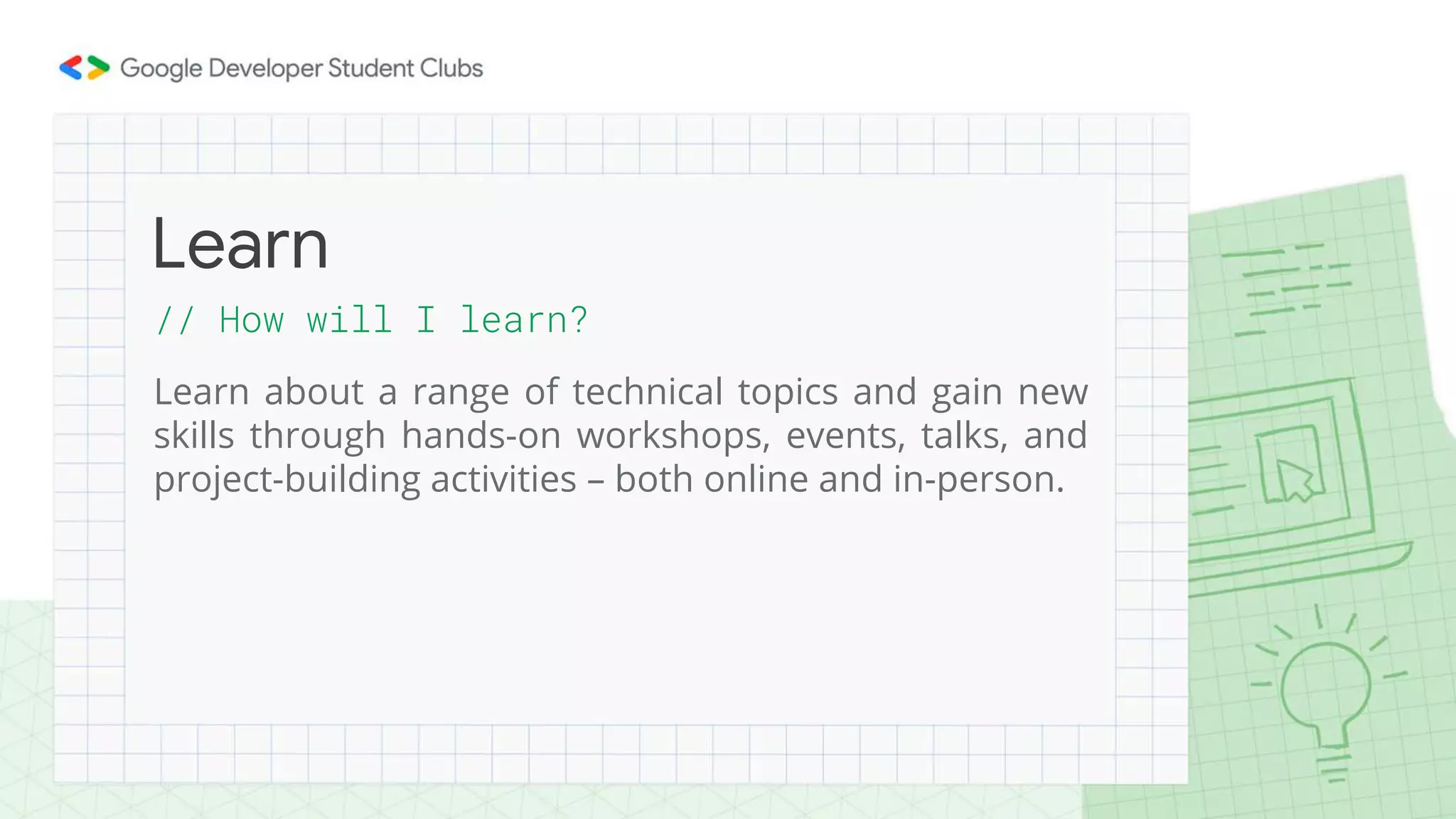 // How will I learn?
Learn about a range of technical topics and gain new
skills through hands-on workshops, events, talks, and
project-building activities – both online and in-person.
Learn
 