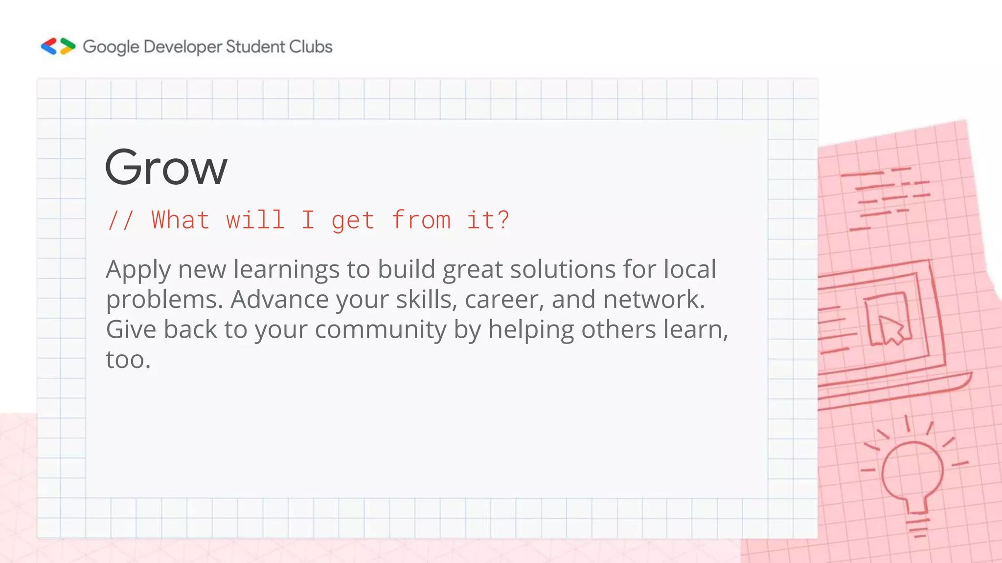 // What will I get from it?
Apply new learnings to build great solutions for local
problems. Advance your skills, career, and network.
Give back to your community by helping others learn,
too.
Grow
 