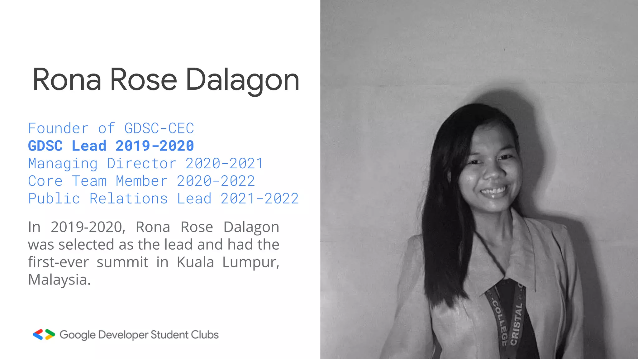 In 2019-2020, Rona Rose Dalagon
was selected as the lead and had the
first-ever summit in Kuala Lumpur,
Malaysia.
Rona Rose Dalagon
Founder of GDSC-CEC
GDSC Lead 2019-2020
Managing Director 2020-2021
Core Team Member 2020-2022
Public Relations Lead 2021-2022
 