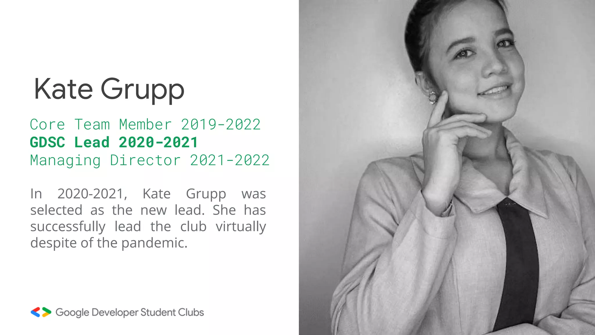 In 2020-2021, Kate Grupp was
selected as the new lead. She has
successfully lead the club virtually
despite of the pandemic.
Core Team Member 2019-2022
GDSC Lead 2020-2021
Managing Director 2021-2022
Kate Grupp
 