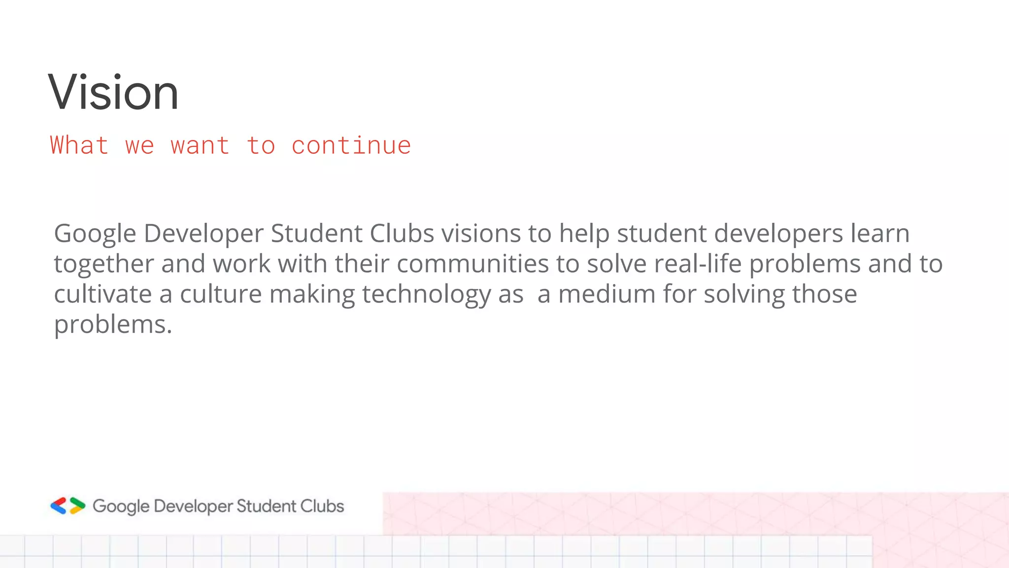 Vision
Google Developer Student Clubs visions to help student developers learn
together and work with their communities to solve real-life problems and to
cultivate a culture making technology as a medium for solving those
problems.
What we want to continue
 