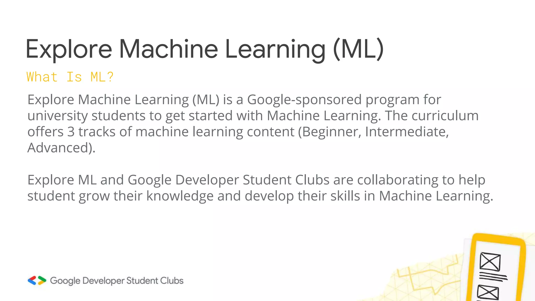 Explore Machine Learning (ML)
What Is ML?
Explore Machine Learning (ML) is a Google-sponsored program for
university students to get started with Machine Learning. The curriculum
offers 3 tracks of machine learning content (Beginner, Intermediate,
Advanced).
Explore ML and Google Developer Student Clubs are collaborating to help
student grow their knowledge and develop their skills in Machine Learning.
 