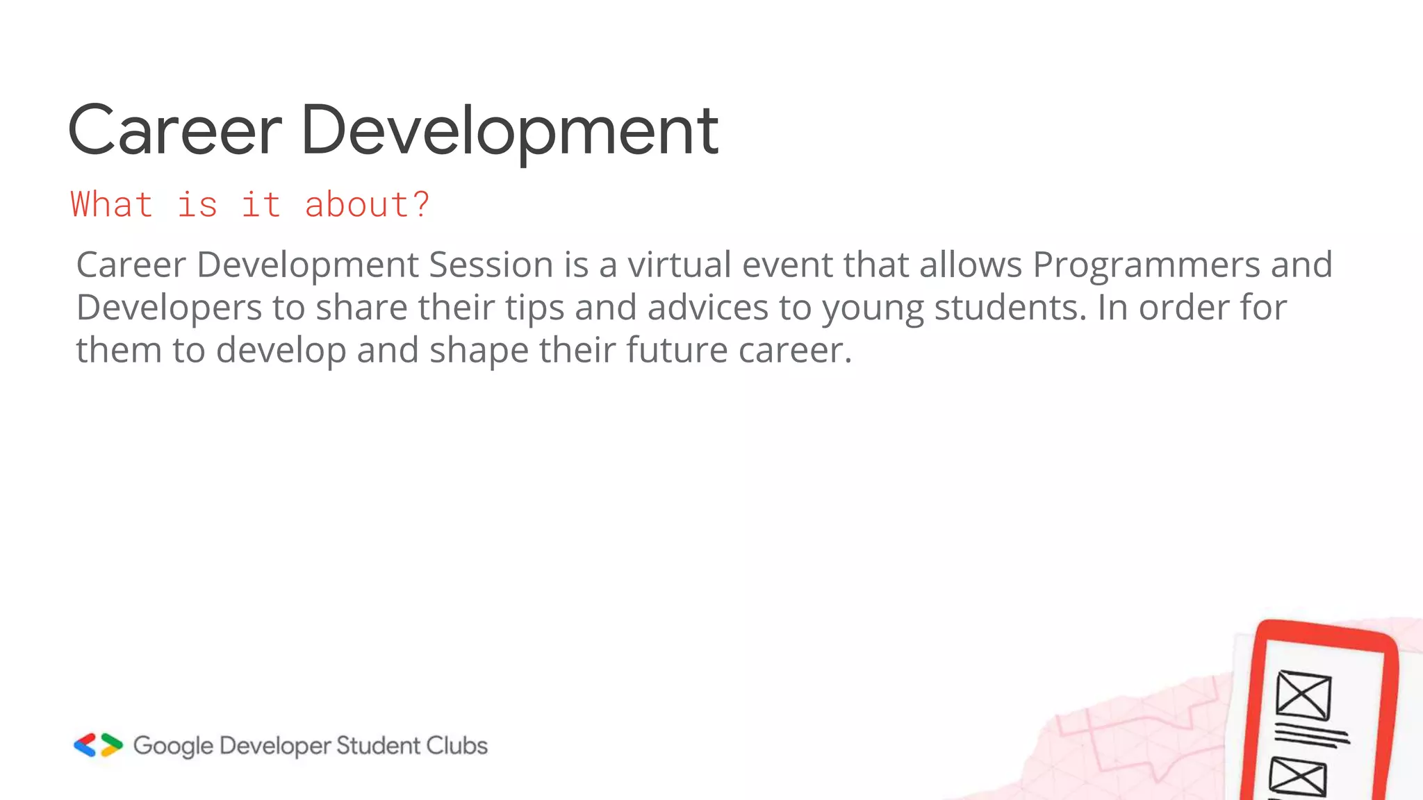 Career Development
Career Development Session is a virtual event that allows Programmers and
Developers to share their tips and advices to young students. In order for
them to develop and shape their future career.
What is it about?
 