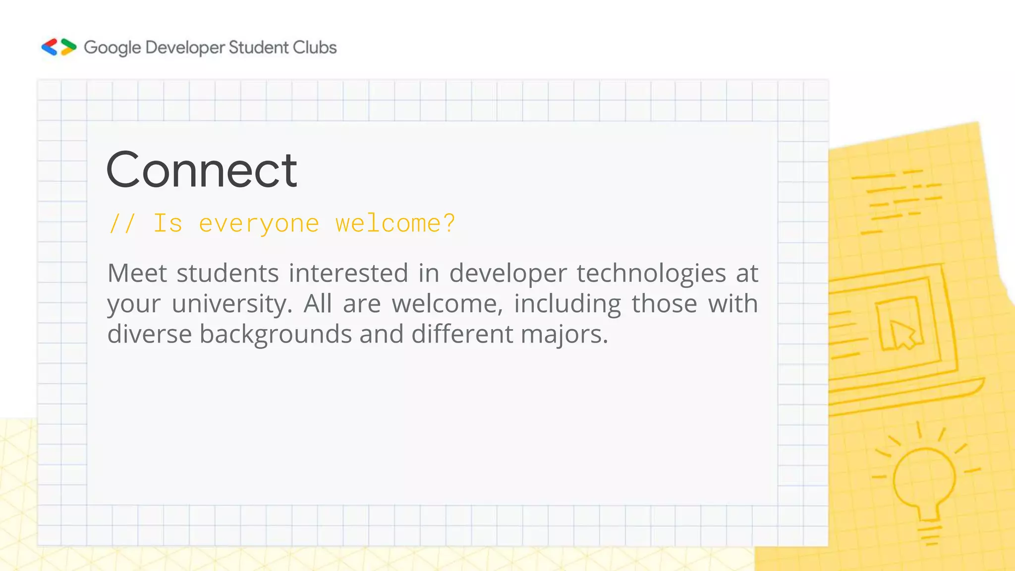 // Is everyone welcome?
Meet students interested in developer technologies at
your university. All are welcome, including those with
diverse backgrounds and different majors.
Connect
 