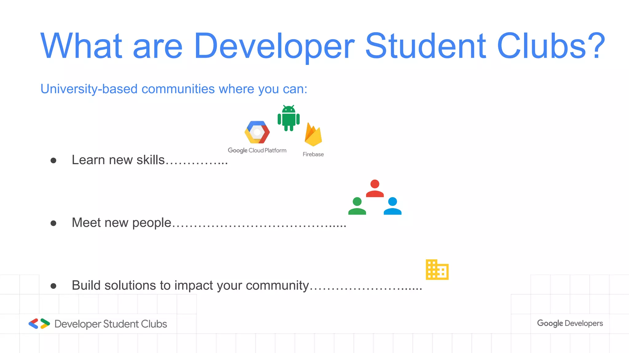 What are Developer Student Clubs?
University-based communities where you can:
● Learn new skills…………...
● Meet new people……………………………….....
● Build solutions to impact your community…………………......