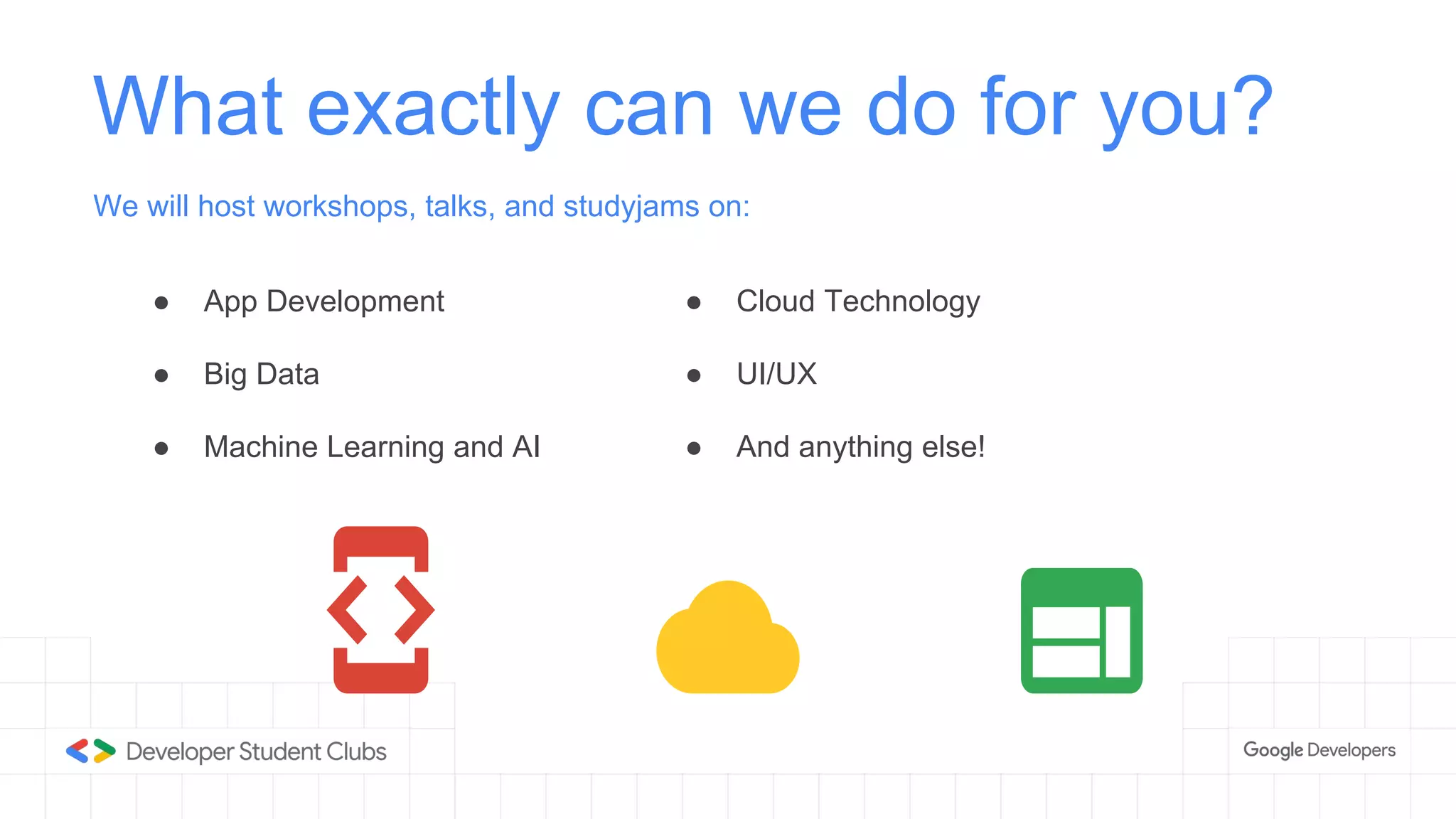 ● App Development
● Big Data
● Machine Learning and AI
What exactly can we do for you?
We will host workshops, talks, and studyjams on:
● Cloud Technology
● UI/UX
● And anything else!