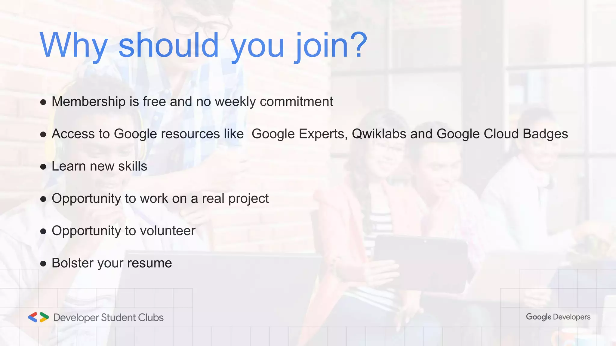 ● Membership is free and no weekly commitment
● Access to Google resources like Google Experts, Qwiklabs and Google Cloud Badges
● Learn new skills
● Opportunity to work on a real project
● Opportunity to volunteer
● Bolster your resume
Why should you join?