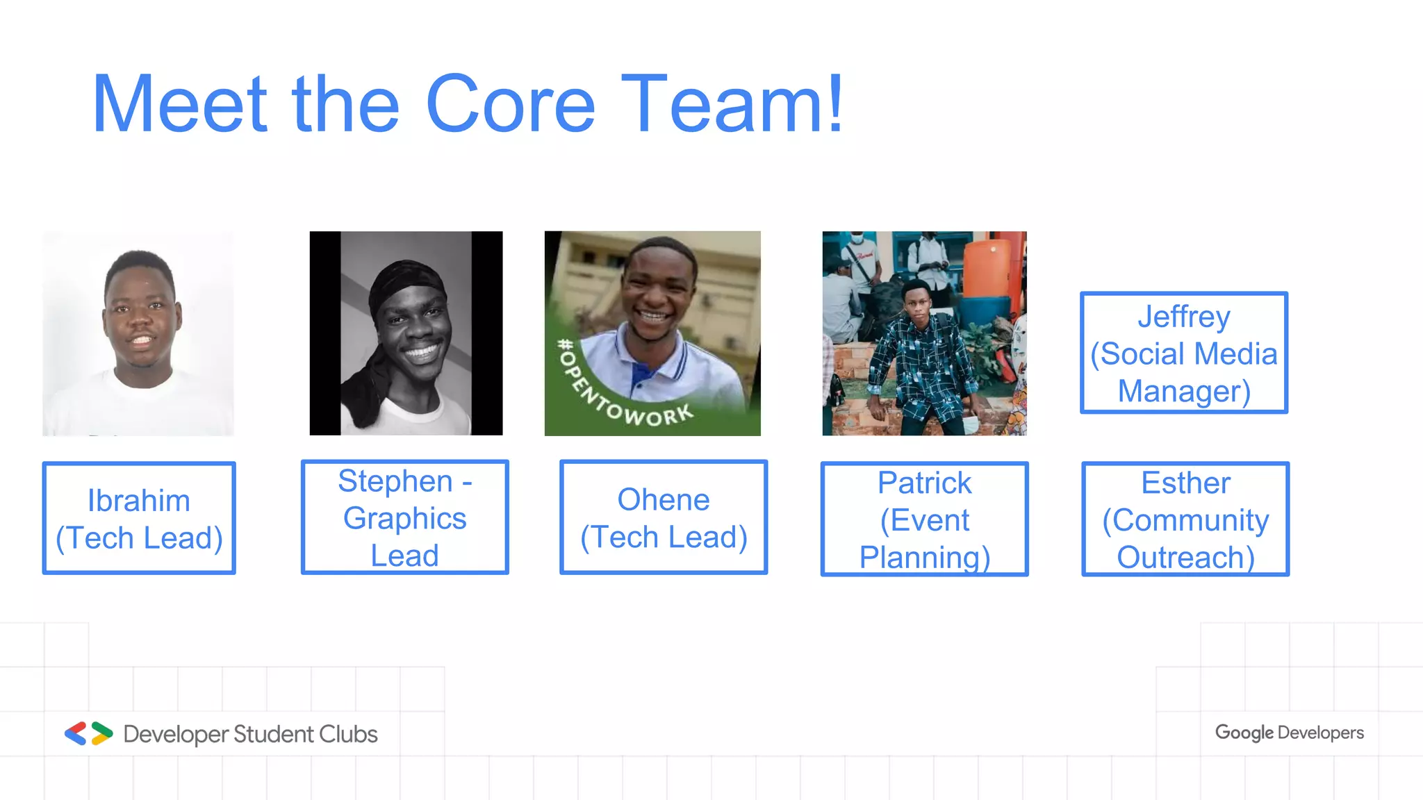 Liam
(Tech Lead)
Meet the Core Team!
Ibrahim
(Tech Lead)
Stephen -
Graphics
Lead
Ohene
(Tech Lead)
Patrick
(Event
Planning)
Esther
(Community
Outreach)
Jeffrey
(Social Media
Manager)