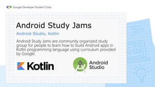 Android Study Jams
Android Studio, Kotlin
Android Study Jams are community organized study
group for people to learn how to build Android apps in
Kotlin programming language using curriculum provided
by Google.
 