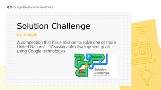 by Google
A competition that has a mission to solve one or more
United Nations’ 17 sustainable development goals
using Google technologies.
Solution Challenge
 