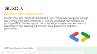 Google Developer Student Clubs (GDSC) are community groups for college
and university students interested in Google developer technologies. By
joining a GDSC, students grow their knowledge in a peer-to-peer learning
environment and building solutions for local businesses and their
community.
GDSC is
Google Developer Student Clubs
 