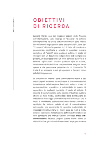 O B I E T T I V I  
D I R I C E R C A
Luciano Floridi, uno dei maggiori esperti della ﬁlosoﬁa
dell'informazione, sulla falsariga di "biosfera" ha deﬁnito
l'infosfera come "lo spazio semantico costituito dalla totalità
dei documenti, degli agenti e delle loro operazioni", dove per
"documenti" si intende qualsiasi tipo di dato, informazione e
conoscenza, codiﬁcata e attuata in qualsiasi formato
semiotico; gli "agenti" sono qualsiasi sistema in grado di
interagire con un documento indipendente (ad esempio una
persona, un'organizzazione o un robot software sul web) e il
termine "operazioni" include qualsiasi tipo di azione,
interazione e trasformazione che può essere eseguita da un
agente e che può essere presentata in un documento. Si
tratta di un ambiente in cui gli organismi si formano come
cellule interconnesse.
La diffusione di Internet, della comunicazione mobile e dei
media digitali, assieme a un’ampia serie di piattaforme sociali
hanno oramai deﬁnitivamente favorito lo sviluppo di reti di
comunicazione interattiva e orizzontale in grado di
connettere, in qualsiasi momento, il locale al globale. Il
sistema di comunicazione della società industriale ruotava
attorno ai mass media, caratterizzati dalla distribuzione di
massa di un messaggio unidirezionale one-to-many, da uno a
molti. Il fondamento comunicativo della network society è
costituito dal sistema globale di reti di comunicazione
orizzontale, che comprende lo scambio multimodale di
messaggi interattivi many-to- many, ossia da molti a molti,
sincroni e asincroni. Nel solco della deﬁnitiva affermazione di
quel paradigma che Manuel Castells deﬁnisce mass self-
communication, facendo proprie queste nuove forme di
comunicazione gli individui si sono creati un proprio sistema
4
INTRODUZIONE
 