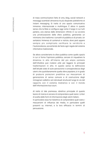 di mass communication fatto di sms, blog, social network e
messaggi scambiati attraverso le più disparate piattaforme di
instant messaging. Si tratta di uno spazio comunicativo
immenso, internazionale e multilingue. È allora in questo
senso che la Rete si conﬁgura oggi come il luogo in cui tutti
parlano, una stanza dalle dimensioni inﬁnite in cui avviene
una privatizzazione della sfera pubblica, generando un
intimismo che trasforma i concetti di pubblico e di privato. Un
serbatoio immenso di contenuti e notizie, dove però appare
sempre più complicato veriﬁcare la veridicità e
l’autorevolezza, sovvertendo de facto ogni regola del sistema
informativo tradizionale.
Se allora consideriamo la sfera pubblica come quello spazio
in cui si forma l’opinione pubblica, cercare di inquadrare la
dinamica in atto all’interno del più ampio contesto
dell’infosfera può rivelarsi utile per leggere le principali
trasformazioni in atto. In questo senso la deﬁnizione
dell’attuale stato di auto-percezione e consapevolezza degli
utenti che quotidianamente quella sfera popolano, è in grado
di produrre proiezioni predittive sui meccanismi di
generazione di senso comune e di costruzione degli
immaginari collettivi ed individuali strutturati lungo le vie del
rapporto con il sistema mediatico e con il mondo
dell’informazione tout court.
Al netto di tale premessa, obiettivo principale di questo
lavoro di ricerca è cercare di comprendere quali siano i criteri
di scelta delle fonti di informazione degli utenti italiani.
In particolare essa ha l'obiettivo di comprendere quali siano i
meccanismi di inﬂuenza dei media, in particolare quelli
presenti su internet, e la loro efﬁcacia in termini di
persuasione.
5
INTRODUZIONE
 