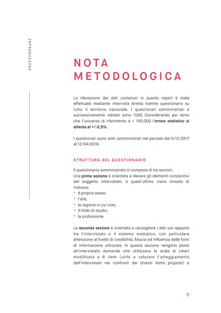 N O TA
M E T O D O L O G I C A
La rilevazione dei dati contenuti in questo report è stata
effettuata mediante intervista diretta tramite questionario su
tutto il territorio nazionale. I questionari somministrati e
successivamente validati sono 1520. Considerando per tanto
che l’universo di riferimento è > 100.000 l’errore statistico si
attesta al +/-2,5%.
I questionari sono stati somministrati nel periodo dal 5/12/2017
al 12/04/2018.
STR UT TURA DEL Q UESTI ONARI O
Il questionario somministrato si compone di tre sezioni.
Una prima sezione è orientata a rilevare gli elementi conoscitivi
del soggetto intervistato. A quest’ultimo viene chiesto di
indicare:
- Il proprio sesso;
- l’età;
- la regione in cui vive;
- il titolo di studio;
- la professione.
La seconda sezione è orientata a raccogliere i dati sul rapporto
tra l’intervistato e il sistema mediatico, con particolare
attenzione al livello di credibilità, ﬁducia ed inﬂuenza delle fonti
di informazione utilizzate. In questa sezione vengono poste
all’intervistato domande che utilizzano la scala di Likert
modiﬁcata a 6 item (utile a valutare l’atteggiamento
dell’intervistato nei confronti dei diversi items proposti) e
6
INTRODUZIONE
 