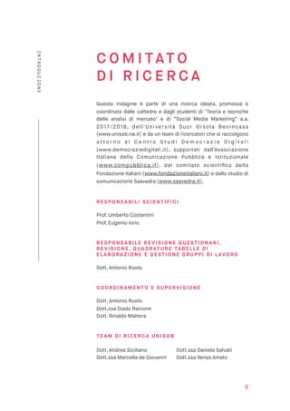 C O M I TAT O  
D I R I C E R C A
Questa indagine è parte di una ricerca ideata, promossa e
coordinata dalle cattedre e dagli studenti di "Teoria e tecniche
delle analisi di mercato" e di “Social Media Marketing” a.a.
2017/2018, dell'Università Suor Orsola Benincasa
(www.unisob.na.it) e da un team di ricercatori che si raccolgono
a t t o r n o a l C e n t r o S t u d i D e m o c r a z i e D i g i t a l i
(www.democraziedigitali.it), supportati dall’Associazione
Italiana della Comunicazione Pubblica e Istituzionale
(www.compubblica.it), dal comitato scientiﬁco della
Fondazione Italiani (www.fondazioneitaliani.it) e dallo studio di
comunicazione Saavedra (www.saavedra.it),
RE S PO NSA BIL I S CI ENT IFI CI
Prof. Umberto Costantini  
Prof. Eugenio Iorio
RE S PO NSA BIL E REVI SI ONE Q UEST IO NA RI,
RE V I SI O NE, QUADR ATU RE TABELLE DI
E LABO R AZI ONE E GESTI ONE G RUP PI DI LAVORO
Dott. Antonio Ruoto
CO O RD IN AMENTO E SU PERV I SIO NE
Dott. Antonio Ruoto 
Dott.ssa Giada Rainone 
Dott. Rinaldo Mattera
TE AM D I RI C ERCA U NI S OB 
 
Dott. Andrea Siciliano
Dott.ssa Marcella de Giovanni
 
Dott.ssa Daniela Salvati
Dott.ssa Ilenya Amato
8
INTRODUZIONE
 