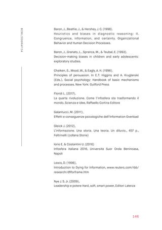 Baron, J., Beattie, J., & Hershey, J. C. (1998).  
Heuristics and biases in diagnostic reasoning: II.
Congruence, information, and certainty. Organizational
Behavior and Human Decision Processes.
Baron, J., Granato, L., Spranca, M., & Teubal, E. (1993).  
Decision-making biases in children and early adolescents:
exploratory studies.
Chaiken, S., Wood, W., & Eagly, A. H. (1996).  
Principles of persuasion. In E.T. Higgins and A. Kruglanski
(Eds.), Social psychology: Handbook of basic mechanisms
and processes. New York: Guilford Press
Floridi L. (2017),  
La quarta rivoluzione. Come l’infosfera sta trasformando il
mondo, Scienza e idee, Raffaello Cortina Editore
Galantucci, M. (2011),  
Effetti e conseguenze psicologiche dell’Information Overload
 
Gleick J. (2012),  
L’informazione. Una storia. Una teoria. Un diluvio., 457 p.,
Feltrinelli (collana Storie) 
Iorio E. & Costantini U. (2016)  
Infosfera italiana 2016, Università Suor Orola Benincasa,
Napoli
Lewis, D. (1996),  
Introduction to Dying for Information, www.reuters.com/rbb/
research/dﬁforframe.htm
Nye J. S. Jr. (2009),  
Leadership e potere Hard, soft, smart power, Editori Laterza
146
BIBLIOGRAFIA
 